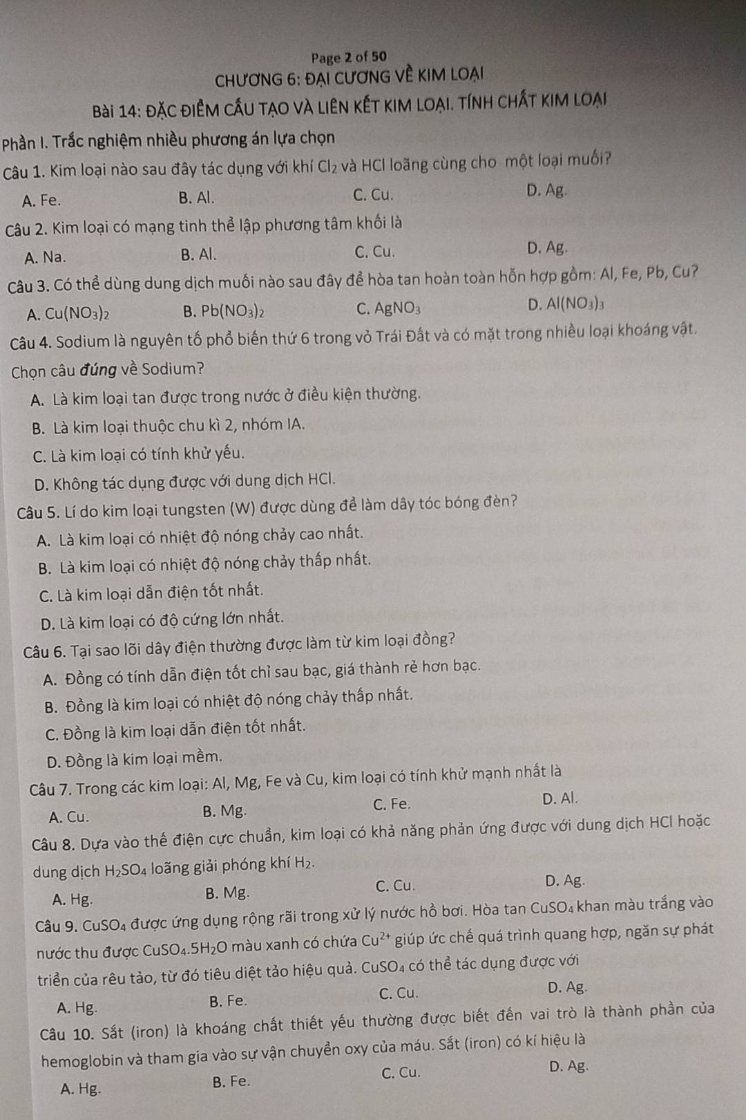 Page 2 of 50
chươNG 6: ĐẠi cươnG Về KIM loại
Bài 14: đặc điểm cầu tạo và liên kết kim loại. tính chất kim loại
Phần I. Trắc nghiệm nhiều phương án lựa chọn
Câu 1. Kim loại nào sau đây tác dụng với khí Cl_2 và HCl loãng cùng cho một loại muối?
C. Cu.
A. Fe. B. Al. D. Ag.
Câu 2. Kim loại có mạng tinh thể lập phương tâm khối là
A. Na. B. Al. C. Cu.
D. Ag.
Câu 3. Có thể dùng dung dịch muối nào sau đây để hòa tan hoàn toàn hỗn hợp gồm: Al, Fe, Pb, Cu?
A. Cu(NO_3)_2 B. Pb(NO_3)_2 C. AgNO_3 D. Al(NO_3)_3
Câu 4. Sodium là nguyên tố phổ biến thứ 6 trong vỏ Trái Đất và có mặt trong nhiều loại khoáng vật.
Chọn câu đúng về Sodium?
A. Là kim loại tan được trong nước ở điều kiện thường.
B. Là kim loại thuộc chu kì 2, nhóm IA.
C. Là kim loại có tính khử yếu.
D. Không tác dụng được với dung dịch HCl.
Câu 5. Lí do kim loại tungsten (W) được dùng để làm dây tóc bóng đèn?
A. Là kim loại có nhiệt độ nóng chảy cao nhất.
B. Là kim loại có nhiệt độ nóng chảy thấp nhất.
C. Là kim loại dẫn điện tốt nhất.
D. Là kim loại có độ cứng lớn nhất.
Câu 6. Tại sao lõi dây điện thường được làm từ kim loại đồng?
A. Đồng có tính dẫn điện tốt chỉ sau bạc, giá thành rẻ hơn bạc.
B. Đồng là kim loại có nhiệt độ nóng chảy thấp nhất.
C. Đồng là kim loại dẫn điện tốt nhất.
D. Đồng là kim loại mềm.
Câu 7. Trong các kim loại: Al, Mg, Fe và Cu, kim loại có tính khử mạnh nhất là
C. Fe. D. Al.
A. Cu. B. Mg.
Câu 8. Dựa vào thế điện cực chuẩn, kim loại có khả năng phản ứng được với dung dịch HCI hoặc
dung dịch H_2SO_4 loãng giải phóng khí H₂.
C. Cu.
A. Hg. B. Mg. D. Ag.
Câu 9. CuSO₄ được ứng dụng rộng rãi trong xử lý nước hồ bơi. Hòa tan CuSO₄ khan màu trắng vào
nước thu được CuSO₄.5H₂O màu xanh có chứa Cu²* giúp ức chế quá trình quang hợp, ngăn sự phát
triển của rêu tảo, từ đó tiêu diệt tảo hiệu quả. CuSO₄ có thể tác dụng được với
A. Hg. B. Fe. C. Cu.
D. Ag.
Câu 10. Sắt (iron) là khoáng chất thiết yếu thường được biết đến vai trò là thành phần của
hemoglobin và tham gia vào sự vận chuyển oxy của máu. Sắt (iron) có kí hiệu là
C. Cu.
D. Ag.
A. Hg. B. Fe.