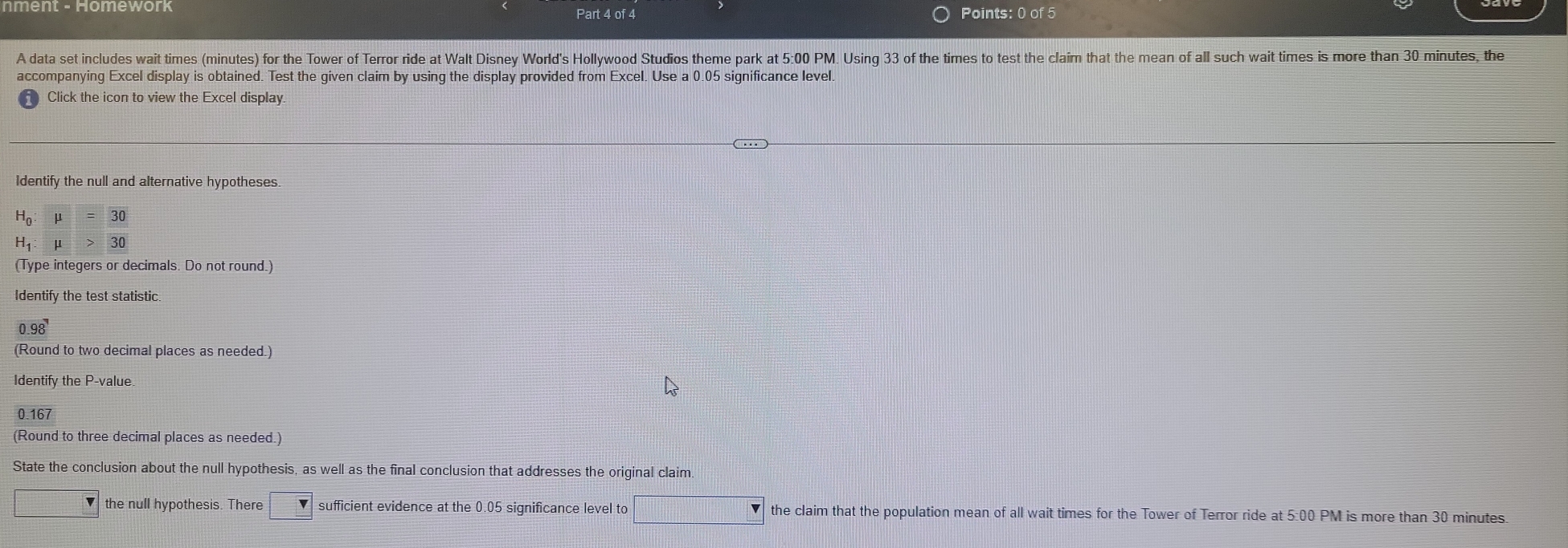 A data set includes wait times (minutes) for the Tower of Terror ride at Walt Disney World's Hollywood Studios theme park at 5:00 PM. Using 33 of the times to test the claim that the mean of all such wait times is more than 30 minutes, the 
accompanying Excel display is obtained. Test the given claim by using the display provided from Excel. Use a 0.05 significance level. 
Click the icon to view the Excel display. 
Identify the null and alternative hypotheses.
H_0:mu =30
H_1:mu >30
(Type integers or decimals. Do not round.) 
Identify the test statistic
0.98
(Round to two decimal places as needed.) 
Identify the P -value.
0.167
(Round to three decimal places as needed.) 
State the conclusion about the null hypothesis, as well as the final conclusion that addresses the original claim. 
□ the null hypothesis. There sufficient evidence at the 0.05 significance level to □ the claim that the population mean of all wait times for the Tower of Terror ride at 5:00 PM is more than 30 minutes.