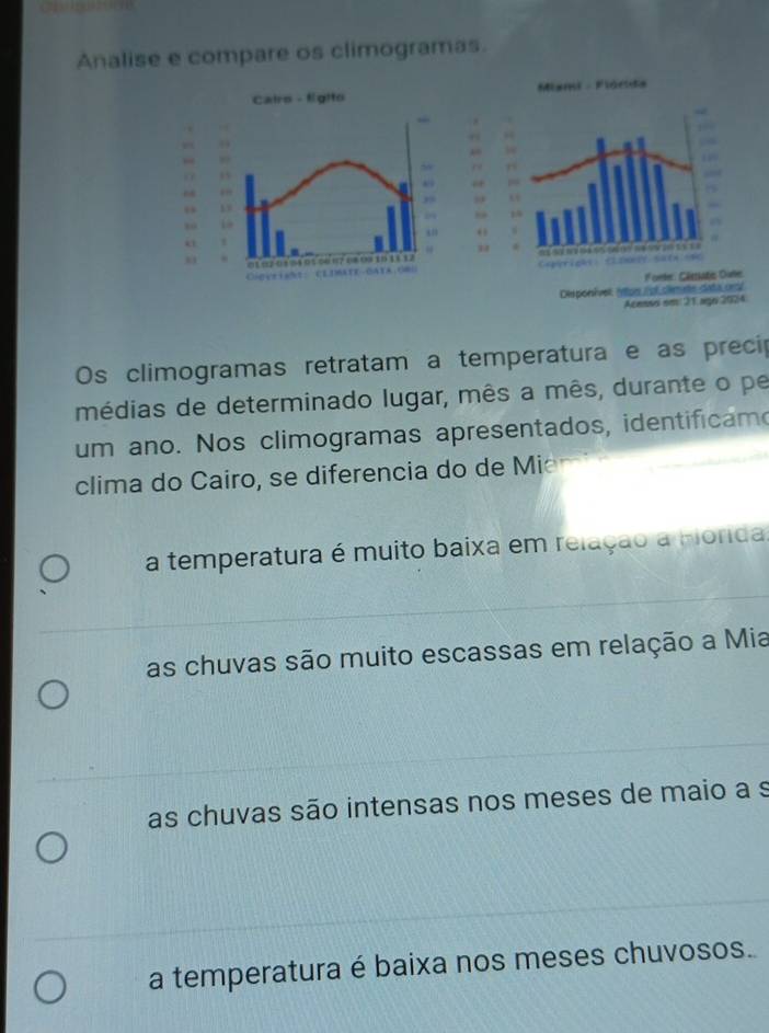 Analise e compare os climogramas.
Cairs - f(gito
15
,
19
1 1
“”
2 
Gigeright: CLDBATE-BATA;O8G
Os climogramas retratam a temperatura e as precip
médias de determinado lugar, mês a mês, durante o pe
um ano. Nos climogramas apresentados, identificamo
clima do Cairo, se diferencia do de Mie
a temperatura é muito baixa em relação a Forida.
as chuvas são muito escassas em relação a Mia
as chuvas são intensas nos meses de maio a s
a temperatura é baixa nos meses chuvosos.