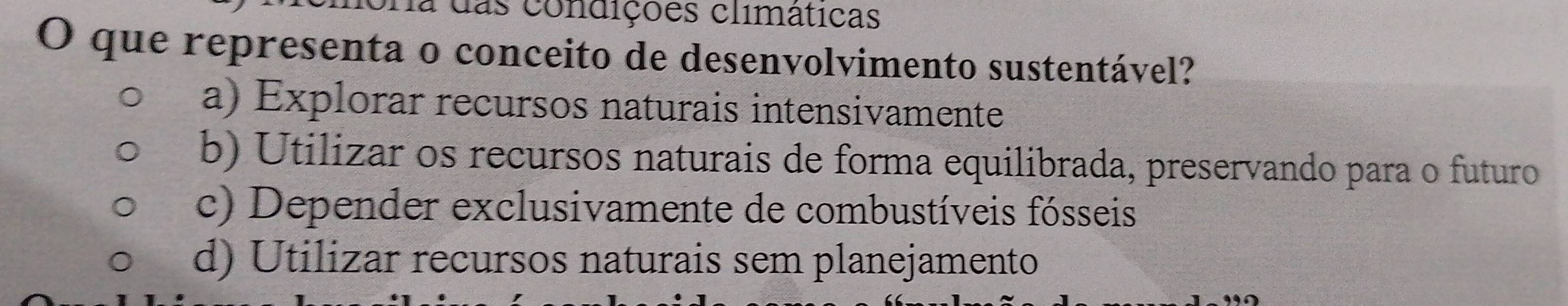 a das condições climáticas
O que representa o conceito de desenvolvimento sustentável?
a) Explorar recursos naturais intensivamente
b) Utilizar os recursos naturais de forma equilibrada, preservando para o futuro
c) Depender exclusivamente de combustíveis fósseis
d) Utilizar recursos naturais sem planejamento