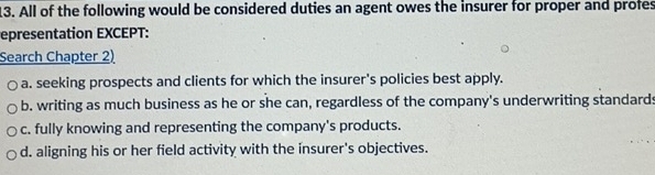 All of the following would be considered duties an agent owes the insurer for proper and profes
epresentation EXCEPT:
Search Chapter 2)
a. seeking prospects and clients for which the insurer's policies best apply.
b. writing as much business as he or she can, regardless of the company's underwriting standards
c. fully knowing and representing the company's products.
d. aligning his or her field activity with the insurer's objectives.