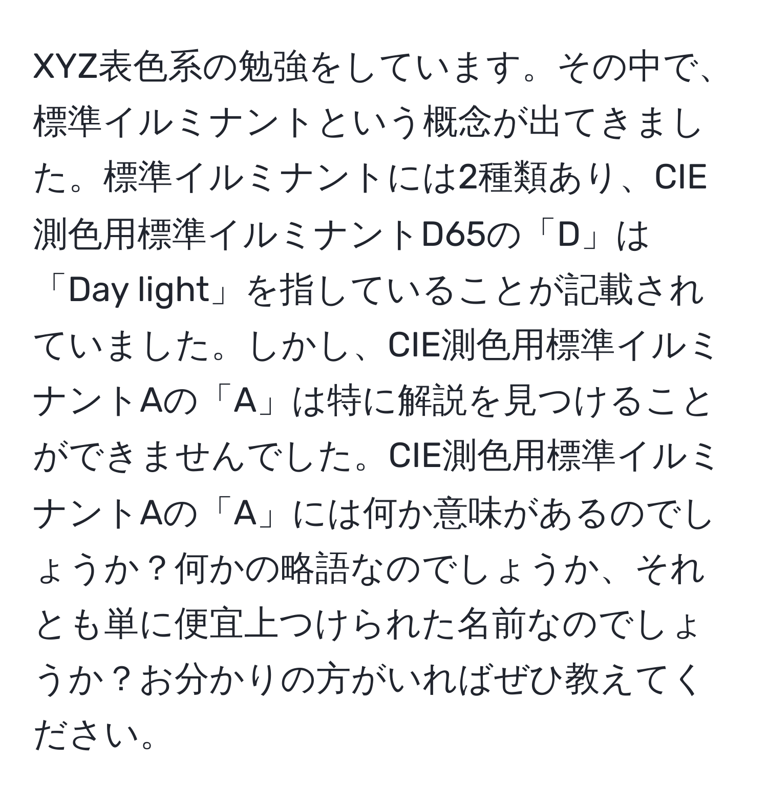 XYZ表色系の勉強をしています。その中で、標準イルミナントという概念が出てきました。標準イルミナントには2種類あり、CIE測色用標準イルミナントD65の「D」は「Day light」を指していることが記載されていました。しかし、CIE測色用標準イルミナントAの「A」は特に解説を見つけることができませんでした。CIE測色用標準イルミナントAの「A」には何か意味があるのでしょうか？何かの略語なのでしょうか、それとも単に便宜上つけられた名前なのでしょうか？お分かりの方がいればぜひ教えてください。