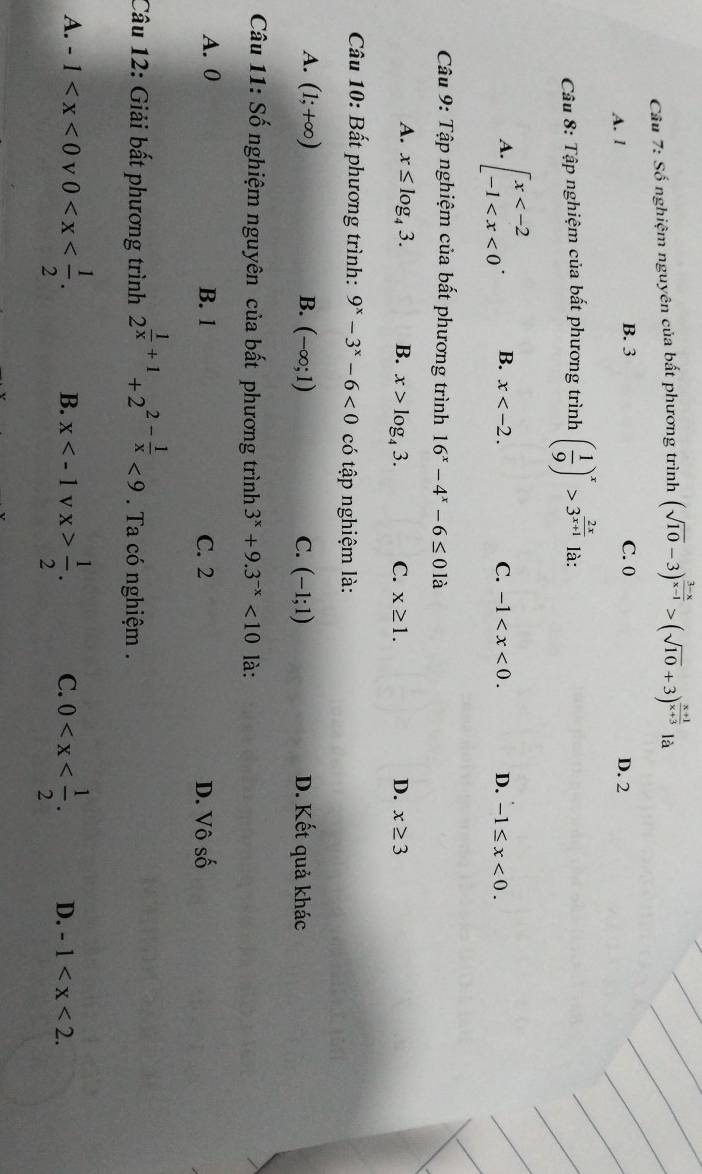 Số nghiệm nguyên của bất phương trình (sqrt(10)-3)^ (3-x)/x-1 >(sqrt(10)+3)^ (x+1)/x+3  là
B. 3
A. 1 C. 0 D. 2
Câu 8: Tập nghiệm của bất phương trình ( 1/9 )^x>3^(frac 2x)x+1 là:
A. beginarrayl x . B. x . C. -1 . D. -1≤ x<0</tex>. 
Câu 9: Tập nghiệm của bất phương trình 16^x-4^x-6≤ 0 là
A. x≤ log _43. B. x>log _43. C. x≥ 1. D. x≥ 3
Câu 10: Bất phương trình: 9^x-3^x-6<0</tex> có tập nghiệm là:
A. (1;+∈fty ) B. (-∈fty ;1) C. (-1;1) D. Kết quả khác
Câu 11: Số nghiệm nguyên của bất phương trình 3^x+9.3^(-x)<10</tex> là:
A. 0 B. 1 C. 2 D. Vô số
Câu 12: Giải bất phương trình 2^(frac 1)x+1+2^(2-frac 1)x<9</tex> . Ta có nghiệm .
A. -1 v 0 . B. x v x> 1/2 . C. 0 . D. -1 .