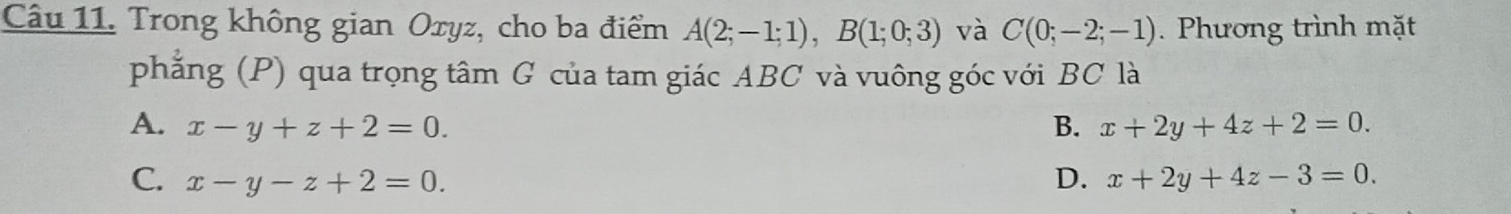 Trong không gian Oxyz, cho ba điểm A(2;-1;1), B(1;0;3) và C(0;-2;-1). Phương trình mặt
phẳng (P) qua trọng tâm G của tam giác ABC và vuông góc với BC là
A. x-y+z+2=0. B. x+2y+4z+2=0.
C. x-y-z+2=0. D. x+2y+4z-3=0.