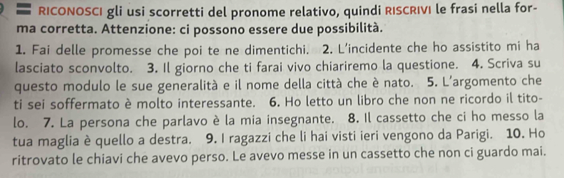 RICONOSCI gli usi scorretti del pronome relativo, quindi RISCRIVI le frasi nella for- 
ma corretta. Attenzione: ci possono essere due possibilità. 
1. Fai delle promesse che poi te ne dimentichi. 2. L'incidente che ho assistito mi ha 
lasciato sconvolto. 3. Il giorno che ti farai vivo chiariremo la questione. 4. Scriva su 
questo modulo le sue generalità e il nome della città che è nato. 5. L'argomento che 
ti sei soffermato è molto interessante. 6. Ho letto un libro che non ne ricordo il tito- 
lo. 7. La persona che parlavo è la mia insegnante. 8. Il cassetto che ci ho messo la 
tua maglia è quello a destra. 9. I ragazzi che li hai visti ieri vengono da Parigi. 10. Ho 
ritrovato le chiavi che avevo perso. Le avevo messe in un cassetto che non ci guardo mai.