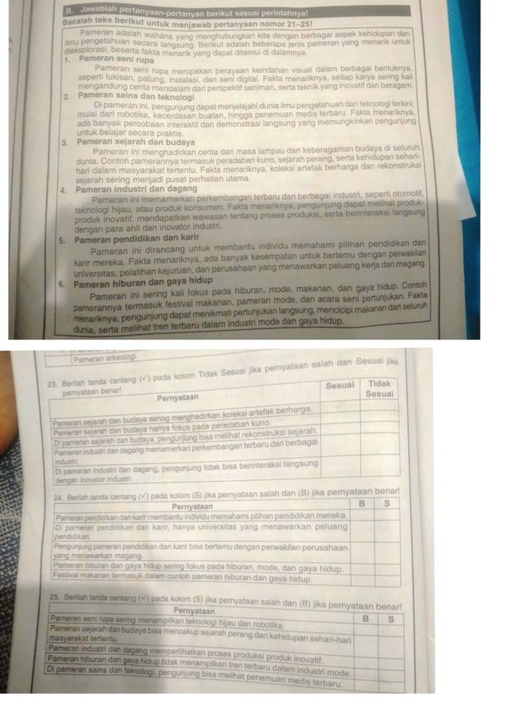 Jawablah pertanyaan-pertanyan berikut sesuai perintahnya!
Bacalah teks berikut untuk menjawab pertanyaan nomor 21-251
Pameran adalah wahana yang menghubungkan kita dengan berbagai aspek kehidupan dan
ilmu pengetahuan secara langsung. Benkut adafah beberapa jenis pameran yang menark untuk
dieksplorasi, beserta fakta menarik yang dapat ditemui di dalamnya.
1. Pameran seni rupa
Pameran seni rupa merupakan perayaan keindahan visual dalam berbagai bentuknya.
seperti lukisan, patung, instalasi, dan seni digital. Fakta menariknya, setlap karya sering kali
mengandung centa mendalam dari perspektif seniman, serta teknik yang inovatif dan beragam.
2. Pameran sains dan teknologi
Di pameran ini, pengunjung dapat menjelajahi dunia ilmu pengetahuan dan teknologi terkini
mulai dari robotika, kecerdasan buatan, hingga penemuan medis terbaru. Fakta menariknya
ada banyak percobaan interaktif dan demonstrasi lanosung yang memungkinkan pengunjung
untuk belajar secara praktis.
3. Pameran sejarah dan budaya
Pameran ini menghadirkan cerita dari masa lampau dan keberagaman budaya di seluruh
dunia. Contoh pamerannya termasuk peradaban kuno, sejarah perang, serta kehidupan sehari-
hari dalam masyarakat tertentu. Fakta menariknya, koleksi artefak berharga dan rekonstruksi
sejarah sering menjadi pusat perhatian utama.
4. Pameran industri dan dagang
Pameran ini memamerkan perkembangan terbaru dani berbagai industri, seperti otomotil,
feknologi hijau, atau produk konsumen. Fakta menariknya, pengunjung dapat melihat produk-
produk inovatif, mendapatkan wawasan tentang proses produksi, serta berinteraksi langsung
dengan para ahli dan inovator industri.
5. Pameran pendidikan dan karir
Pameran ini dirancang untuk membantu individu memahami pilihan pendidikan dan
karir mereka. Fakta menariknya, ada banyak kesempatan untuk bertemu dengan perwakilan
universitas, pelatihan kejuruan, dan perusahaan yang menawarkan peluang kerja dan magang
6. Pameran hiburan dan gaya hidup
Pameran ini sering kali fokus pada hiburan, mode, makanan, dan gaya hidup. Contoh
pamerannya termasuk festival makanan, pameran mode, dan acara seni pertunjukan. Fakta
menariknya, pergunjung dapat menikmati pertunjukan langsung, mencicipi makanan dari seluruh
dunia, serta melihat tren terbaru dalam industri mode dan gaya hidup.
Pameran arkeologi
suai jika pernyataan salah dan Sesuai jika
nar!
25. Berilsh tands centang (√) pada kolo