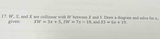 W, S, and X are collinear with W between X and S. Draw a diagram and solve for x, 
given: XW=3x+5, SW=7x-18 , and XS=6x+19.