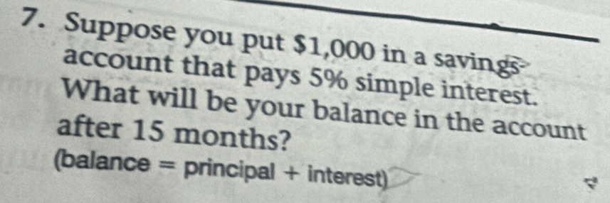 Suppose you put $1,000 in a savings 
account that pays 5% simple interest. 
What will be your balance in the account 
after 15 months? 
(balance = principal + interest)