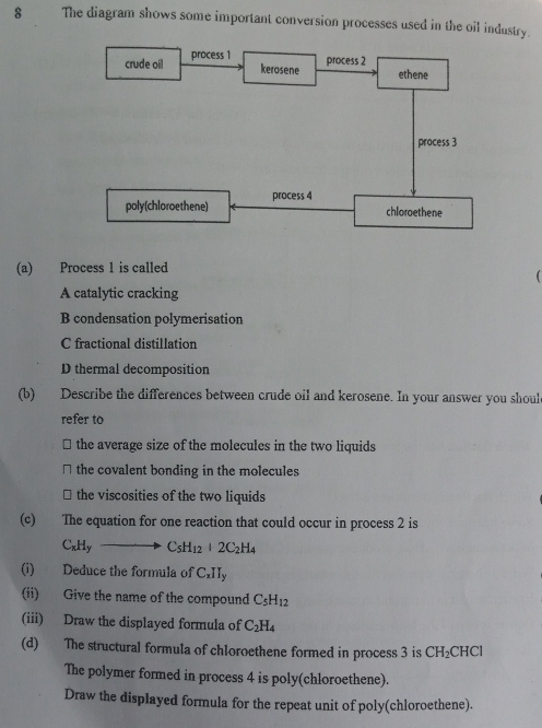 The diagram shows some important conversion processes used in the oil industry.
(a) Process 1 is called
A catalytic cracking
B condensation polymerisation
C fractional distillation
D thermal decomposition
(b) Describe the differences between crude oil and kerosene. In your answer you shoul
refer to
the average size of the molecules in the two liquids
□ the covalent bonding in the molecules
⊥ the viscosities of the two liquids
(c) The equation for one reaction that could occur in process 2 is
C_xH_yto C_5H_12+2C_2H_4
(i) Deduce the formula of C_xII_y
(ii) Give the name of the compound C_5H_12
(iii) Draw the displayed formula of C_2H_4
(d) The structural formula of chloroethene formed in process 3 is CH_2 CH C
The polymer formed in process 4 is poly(chloroethene).
Draw the displayed formula for the repeat unit of poly(chloroethene).