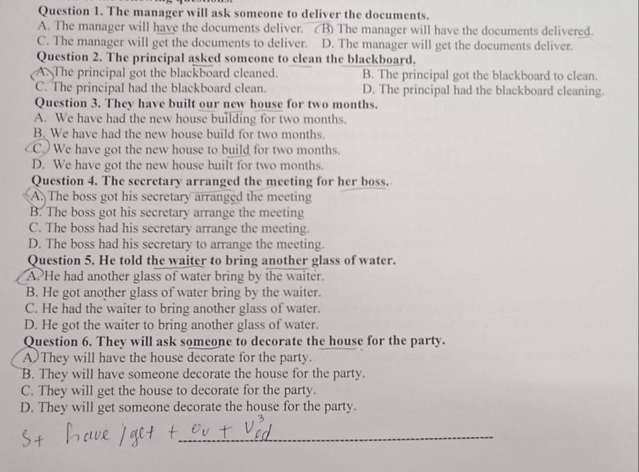 The manager will ask someone to deliver the documents.
A. The manager will have the documents deliver. ( B) The manager will have the documents delivered.
C. The manager will get the documents to deliver. D. The manager will get the documents deliver.
Question 2. The principal asked someone to clean the blackboard.
A. The principal got the blackboard cleaned. B. The principal got the blackboard to clean.
C. The principal had the blackboard clean. D. The principal had the blackboard cleaning.
Question 3. They have built our new house for two months.
A. We have had the new house building for two months.
B. We have had the new house build for two months.
C. We have got the new house to build for two months.
D. We have got the new house built for two months.
Question 4. The secretary arranged the meeting for her boss.
A. The boss got his secretary arranged the meeting
B. The boss got his secretary arrange the meeting
C. The boss had his secretary arrange the meeting.
D. The boss had his secretary to arrange the meeting.
Question 5. He told the waiter to bring another glass of water.
A. He had another glass of water bring by the waiter.
B. He got another glass of water bring by the waiter.
C. He had the waiter to bring another glass of water.
D. He got the waiter to bring another glass of water.
Question 6. They will ask someone to decorate the house for the party.
A)They will have the house decorate for the party.
B. They will have someone decorate the house for the party.
C. They will get the house to decorate for the party.
D. They will get someone decorate the house for the party.
_