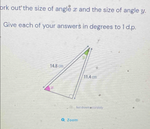 ork out the size of angle x and the size of angle y. 
Give each of your answers in degrees to 1 d.p. 
Not drawn occurately 
Zoom