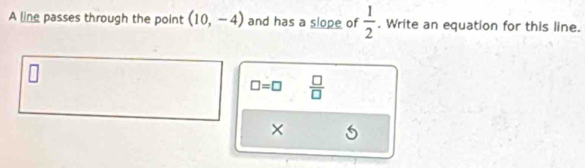 A line passes through the point (10,-4) and has a slope of  1/2 . Write an equation for this line.
□ =□  □ /□  
×