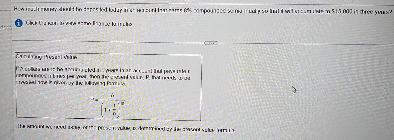 How much money should be deposited today in an account that earns 8% compounded semiannually so that it will accumulate to $15,000 in three years? 
Click the icon to view some finance formulas 
depc 
Calculating Present Value 
If A dollars are to be accumulated in t years in an account that pays rate r
compounded n times per year, then the present value, P, that needs to be 
invested now is given by the following formula
P=frac A(1+ r/n )^nt
The amount we need today, or the present value, is determined by the present value formula