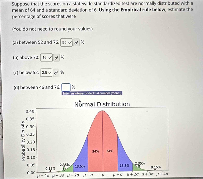 Suppose that the scores on a statewide standardized test are normally distributed with a
mean of 64 and a standard deviation of 6. Using the Empirical rule below, estimate the
percentage of scores that were
(You do not need to round your values)
(a) between 52 and 76. 95surd 0^4 %
(b) above 70. 16surd sigma^6 %
(c) below 52. 2.5surd 0^6 %
(d) between 46 and 76. ( %
Enter an integer or decimal number (more..)
1
a
- 3σ mu -2a mu -sigma μ mu +sigma
μ - 4σ μ