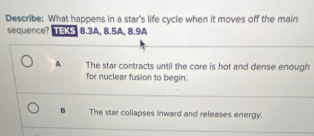 Describe: What happens in a star's life cycle when it moves off the main
sequence? TEKS 8.3A, 8.5A, 8.9A
A The star contracts until the core is hot and dense enough
for nuclear fusion to begin.
B The star collapses inward and releases energy.