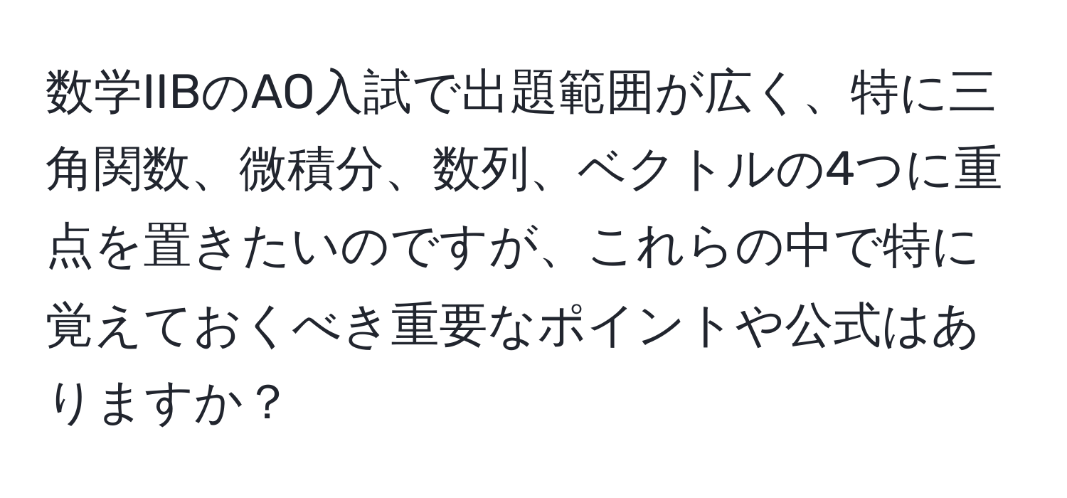 数学IIBのAO入試で出題範囲が広く、特に三角関数、微積分、数列、ベクトルの4つに重点を置きたいのですが、これらの中で特に覚えておくべき重要なポイントや公式はありますか？