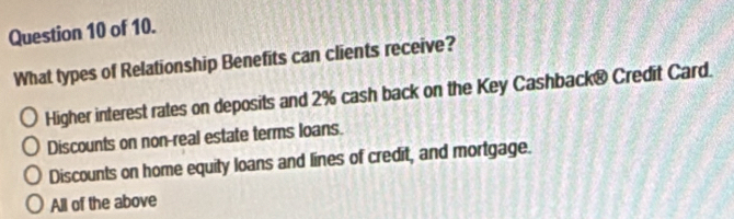 of 10.
What types of Relationship Benefits can clients receive?
Higher interest rates on deposits and 2% cash back on the Key Cashback® Credit Card.
Discounts on non-real estate terms loans.
Discounts on home equity loans and lines of credit, and mortgage.
All of the above