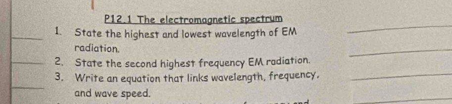 P12.1 The electromagnetic spectrum 
_1. State the highest and lowest wavelength of EM 
_ 
radiation. 
_ 
_ 
_2. State the second highest frequency EM radiation. 
_ 
3. Write an equation that links wavelength, frequency, 
and wave speed. 
_