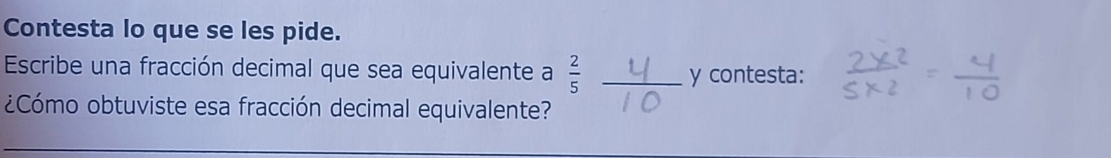 Contesta lo que se les pide. 
Escribe una fracción decimal que sea equivalente a  2/5 
y contesta: 
¿Cómo obtuviste esa fracción decimal equivalente?