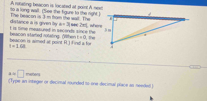 A rotating beacon is located at point A next 
to a long wall. (See the figure to the right.) 
The beacon is 3 m from the wall. The 
distance a is given by a=3|sec 2π t| , where
t is time measured in seconds since the 
beacon started rotating. (When t=0 , the 
beacon is aimed at point R.) Find a for
t=1.68.
aapprox □ meters
(Type an integer or decimal rounded to one decimal place as needed.)