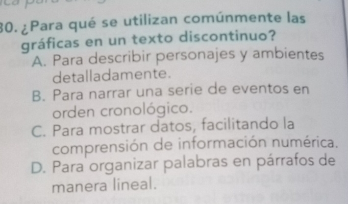 ¿Para qué se utilizan comúnmente las
gráficas en un texto discontinuo?
A. Para describir personajes y ambientes
detalladamente.
B. Para narrar una serie de eventos en
orden cronológico.
C. Para mostrar datos, facilitando la
comprensión de información numérica.
D. Para organizar palabras en párrafos de
manera lineal.