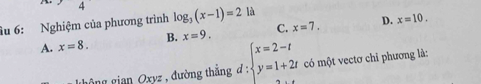 4
âu 6: Nghiệm của phương trình log _3(x-1)=2 là
B. x=9. C. x=7. D. x=10.
A. x=8. 
hông gian Oxyz , đường thắng d : beginarrayl x=2-t y=1+2tendarray. có một vectơ chỉ phương là: