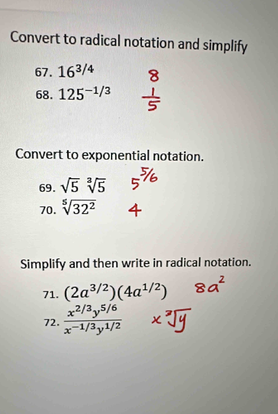 Convert to radical notation and simplify 
67. 16^(3/4)
68. 125^(-1/3)
Convert to exponential notation. 
69. sqrt(5) sqrt[3](5)
70. sqrt[5](32^2)
Simplify and then write in radical notation. 
71. (2a^(3/2))(4a^(1/2))
72.  (x^(2/3)y^(5/6))/x^(-1/3)y^(1/2) 