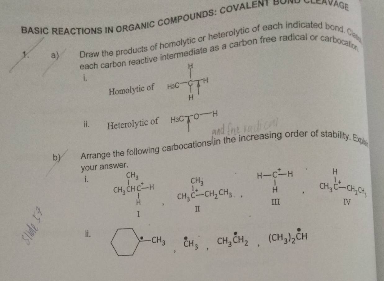 BASIC REACTIONS IN ORGANIC COMPOUNDS: COVALENT BOND CLEAVAGE 
1. a) Draw the products of homolytic or heterolytic of each indicated bond. Clas 
each carbon reactive intermediate as a carbon free radical or carbocation 
i. 
Homolytic of _HSC=frac (_H)^H(_H)^CH^H
ⅱ. Heterolytic of H_3C_TO^(-H)
b) Arrange the following carbocations in the increasing order of stability. Expla 
your answer. 
i. beginarrayl a_1=1 qb_2,omega _2omega _3C_2, omega _2omega _1, omega _(1=1)^2-alpha _1c_2,omega _1b_2, omega _1,omega _1,omega _2b_2, omega _1,omega _2b_1endarray.
ⅱ.