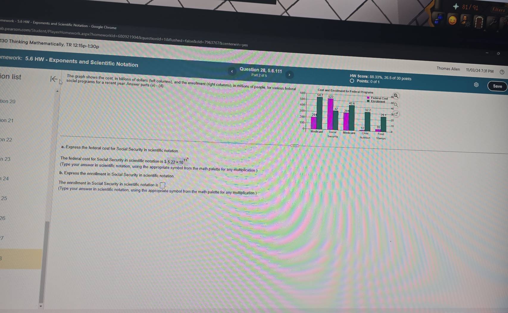 811 
Filters 
mework - 5.6 HW - Exponents and Scientific Notation - Google Chrome 
ab.pearson.com/Student/PlayerHomework.aspx?homeworkld=680921904&questionld=1&flushed=false&cld=7963767&centerwin=yes 
130 Thinking Mathematically, TR 12:15p-1:30p 
mework: 5.6 HW - Exponents and Scientific Notation Question 28, 5.6.111 HW Score: 88.33%, 26.5 of 30 points 
Thomas Allen 11/03/24 7:31 PM 
Part 2 of 5 Points: 0 of 1 
ion list social programs for a recent year. Answer parts 
The graph shows the cost, in billions of dollars (left columns), and the enrollment (right columns), in millions of people, for various fed 
Save 
tion 20 
ion 21
n 22
a. Express the federal cost for Social Security in scientific notation. 
n 23 The federal cost for Social Security in scientific notation is $5.22* 10^(11)
(Type your answer in scientific notation, using the appropriate symbol from the math palette for any multiplication ) 
b. Express the enrollment in Social Security in scientific notation 
24 
The enrollment in Social Security in scientific notation is :□ . 
(Type your answer in scientific notation, using the appropriate symbol from the math palette for any multiplication ) 
25 
26 
7