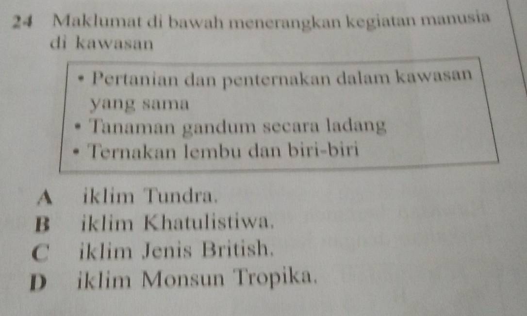 Maklumat di bawah menerangkan kegiatan manusia
di kawasan
Pertanian dan penternakan dalam kawasan
yang sama
Tanaman gandum secara ladang
Ternakan lembu dan biri-biri
A iklim Tundra.
B iklim Khatulistiwa.
C iklim Jenis British.
D iklim Monsun Tropika.