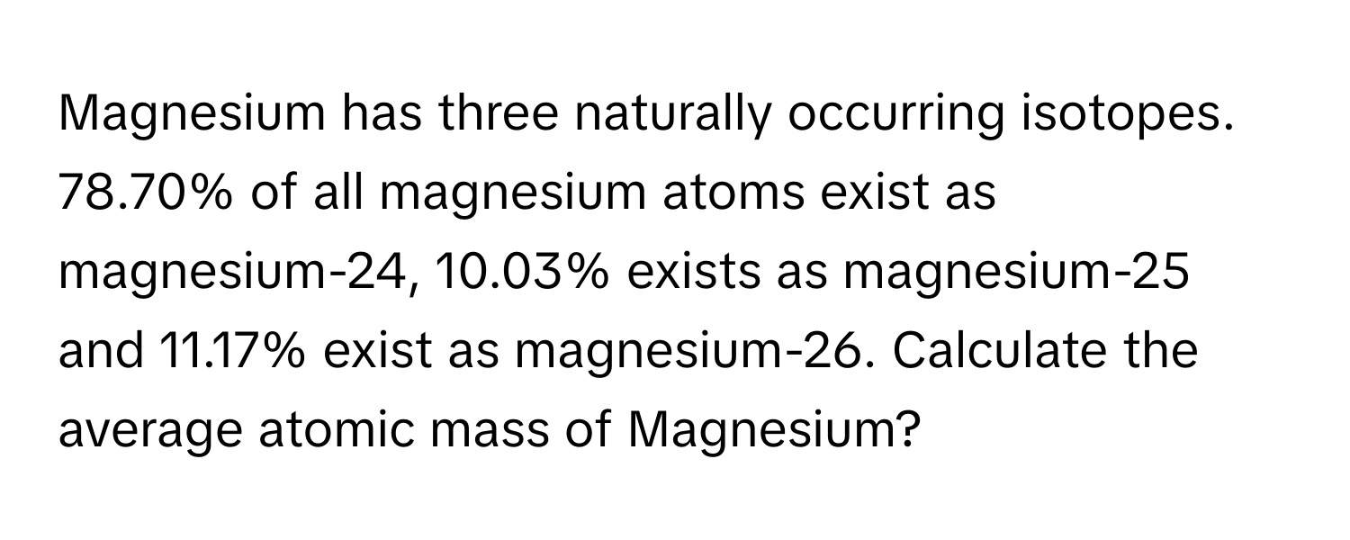 Magnesium has three naturally occurring isotopes. 78.70% of all magnesium atoms exist as magnesium-24, 10.03% exists as magnesium-25 and 11.17% exist as magnesium-26. Calculate the average atomic mass of Magnesium?