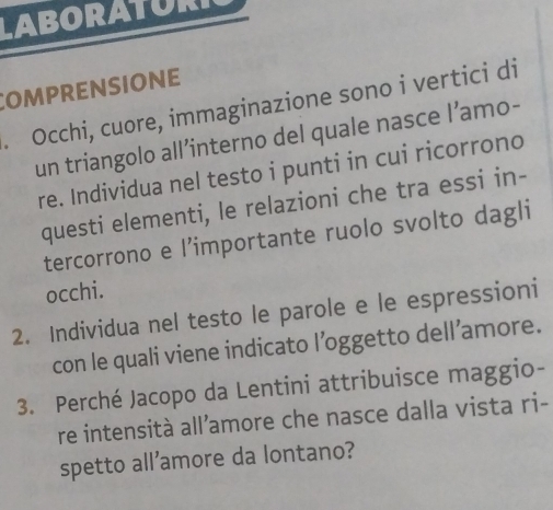 LABORATURI 
Comprensione 
. Occhi, cuore, immaginazione sono i vertici di 
un triangolo all’interno del quale nasce l’amo- 
re. Individua nel testo i punti in cui ricorrono 
questi elementi, le relazioni che tra essi in- 
tercorrono e l’importante ruolo svolto dagli 
occhi. 
2. Individua nel testo le parole e le espressioni 
con le quali viene indicato l’oggetto dell’amore. 
3. Perché Jacopo da Lentini attribuisce maggio- 
re intensità all’amore che nasce dalla vista ri- 
spetto all’amore da lontano?