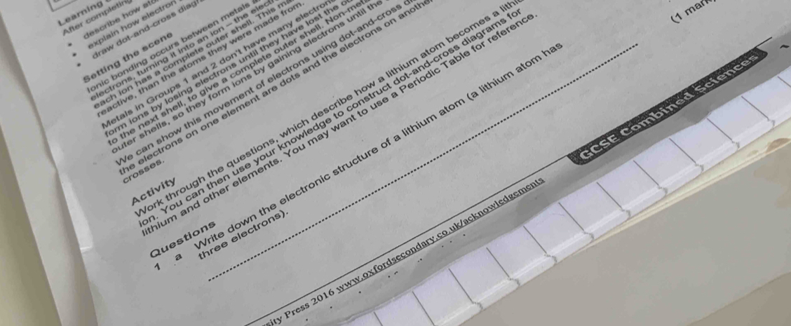 (1 mar 
Learning 
After completin describe how até 
explain how electror 
Iraw dot-and-cross diag 
nic bonding occurs between metals 
ectrons, turning it into an ion - the ele 
ch ion has a complete outer shell. This 
Setting the scen_ 
active, than the atoms they were made fro 
tals in Groups 1 and 2 don't have many electr 
m ions by losing electrons until they have lost th 
he next shell, to give a complete outer shell. Non-r 
er shells, so they form ions by gaining electrons until 
can show this movement of electrons using dot-and-cros 
k through the questions, which describe how a lithium atom becomes a 
You can then use your knowledge to construct dot-and-cross diagram 
m and other elements. You may want to use a Periodic Table for refere 
electrons on one element are dots and the electrons on an crosses. 
a Write down the electronic structure of a lithium atom (a lithium atom 
Activity 
* Press 2016 www.oxfordsecondary.co.uk/acknowledgeme CSE Combined Science= 
hree electrons) 
Questions