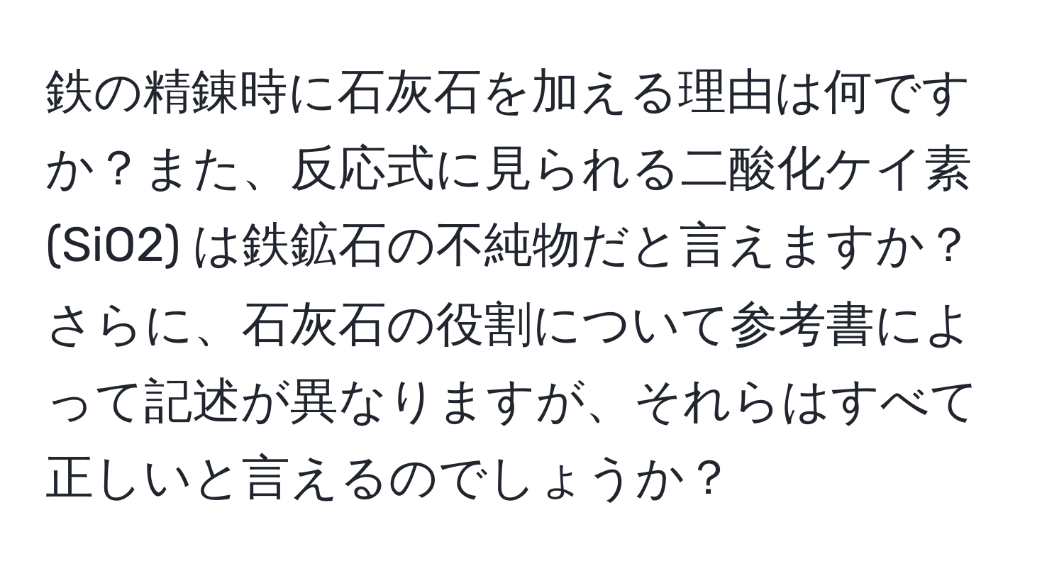 鉄の精錬時に石灰石を加える理由は何ですか？また、反応式に見られる二酸化ケイ素 (SiO2) は鉄鉱石の不純物だと言えますか？さらに、石灰石の役割について参考書によって記述が異なりますが、それらはすべて正しいと言えるのでしょうか？