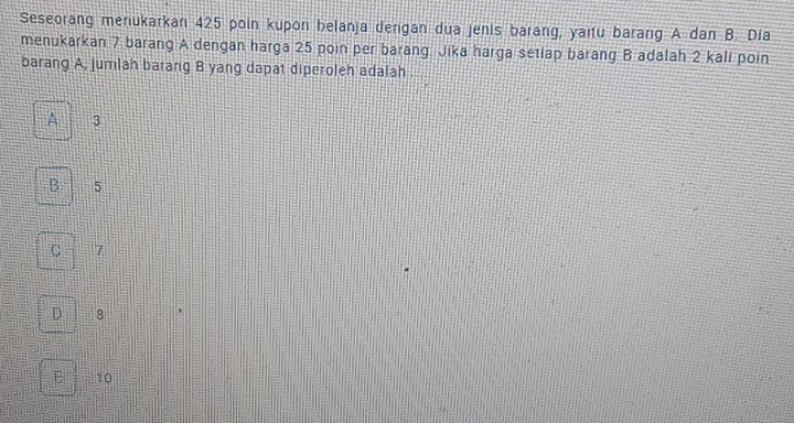 Seseorang menukarkan 425 poin kupon belanja dengan dua jenis barang, yaitu barang A dan B. Dia
menukarkan 7 barang A dengan harga 25 poin per barang Jika harga setlap barang B adalah 2 kali poin
barang A, jumlah barang B yang dapat diperoleh adalah .
A 3
B 5
C 7
D 8
E 10