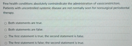 Few health conditions absolutely contraindicate the administration of vasoconstrictors.
Patients with uncontrolled systemic disease are not normally seen for nonsurgical periodontal
therapy.
Both statements are true
Both statements are false.
The first statement is true; the second statement is false.
The first statement is false; the second statement is true.