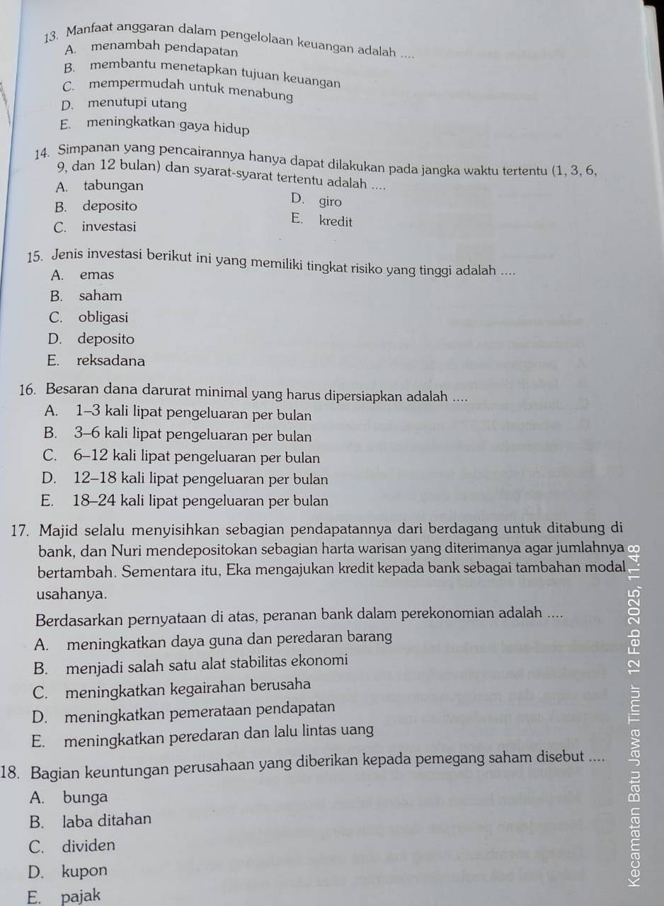 Manfaat anggaran dalam pengelolaan keuangan adalah ....
A. menambah pendapatan
B. membantu menetapkan tujuan keuangan
C. mempermudah untuk menabung
D. menutupi utang
E. meningkatkan gaya hidup
14. Simpanan yang pencairannya hanya dapat dilakukan pada jangka waktu tertentu (1, 3, 6,
9, dan 12 bulan) dan syarat-syarat tertentu adalah ....
A. tabungan
B. deposito
D. giro
C. investasi
E. kredit
15. Jenis investasi berikut ini yang memiliki tingkat risiko yang tinggi adalah ....
A. emas
B. saham
C. obligasi
D. deposito
E. reksadana
16. Besaran dana darurat minimal yang harus dipersiapkan adalah ....
A. 1-3 kali lipat pengeluaran per bulan
B. 3-6 kali lipat pengeluaran per bulan
C. 6-12 kali lipat pengeluaran per bulan
D. 12-18 kali lipat pengeluaran per bulan
E. 18-24 kali lipat pengeluaran per bulan
17. Majid selalu menyisihkan sebagian pendapatannya dari berdagang untuk ditabung di
bank, dan Nuri mendepositokan sebagian harta warisan yang diterimanya agar jumlahnya ∞
bertambah. Sementara itu, Eka mengajukan kredit kepada bank sebagai tambahan modal
usahanya.
a
Berdasarkan pernyataan di atas, peranan bank dalam perekonomian adalah ....
A. meningkatkan daya guna dan peredaran barang
B. menjadi salah satu alat stabilitas ekonomi
C. meningkatkan kegairahan berusaha
D. meningkatkan pemerataan pendapatan
E. meningkatkan peredaran dan lalu lintas uang
18. Bagian keuntungan perusahaan yang diberikan kepada pemegang saham disebut ....
B. laba ditahan c
A. bunga
C. dividen
D. kupon
E. pajak