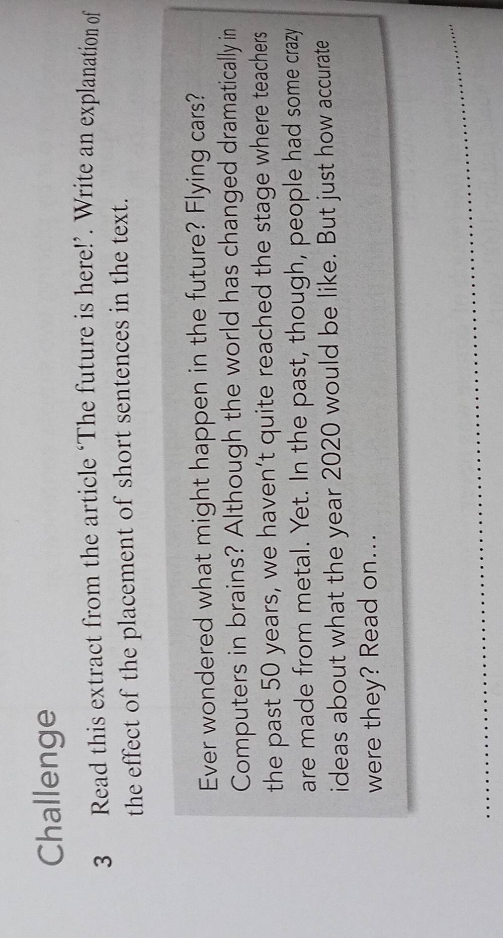 Challenge 
3 Read this extract from the article ‘The future is here!’. Write an explanation of 
the effect of the placement of short sentences in the text. 
Ever wondered what might happen in the future? Flying cars? 
Computers in brains? Although the world has changed dramatically in 
the past 50 years, we haven’t quite reached the stage where teachers 
are made from metal. Yet. In the past, though, people had some crazy 
ideas about what the year 2020 would be like. But just how accurate 
were they? Read on... 
_ 
_