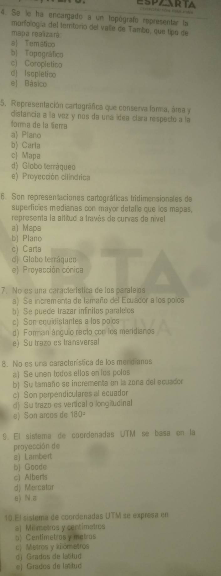 ESPAARTA
Cotora tón Fouuatêa
4. Se le ha encargado a un topógrafo representar la
morfologia del territorio del valle de Tambo, que tipo de
mapa realizará:
a) Temático
b) Topográfico
c) Coropletico
d) Isopletico
e) Básico
5. Representación cartográfica que conserva forma, área y
distancia a la vez y nos da una idea clara respecto a la
forma de la tierra
a) Plano
b) Carta
c) Mapa
d) Globo terráqueo
e) Proyección cilíndrica
6. Son representaciones cartográficas tridimensionales de
superficies medianas con mayor detalle que los mapas,
representa la altitud a través de curvas de nivel
a) Mapa
b) Plano
c) Carta
d) Globo terráqueo
e) Proyección cónica
7. No es una característica de los paralelos
a) Se incrementa de tamaño del Ecuador a los polos
b) Se puede trazar infinitos paralelos
c) Son equidistantes a los polos
d) Forman ángulo recto con los meridianos
e) Su trazo es transversal
8. No es una característica de los mendianos
a) Se unen todos ellos en los polos
b) Su tamaño se incrementa en la zona del ecuador
c) Son perpendiculares al ecuador
d) Su trazo es vertical o longitudinal
e) Son arcos de 180°
9. El sistema de coordenadas UTM se basa en la
proyección de
a) Lambert
b) Goode
c) Alberts
d) Mercator
e) N.a
10.El sistema de coordenadas UTM se expresa en
a) Milimetros y centímetros
b) Centímetros y metros
c) Metros y kilómetros
d) Grados de latitud
e) Grados de latitud