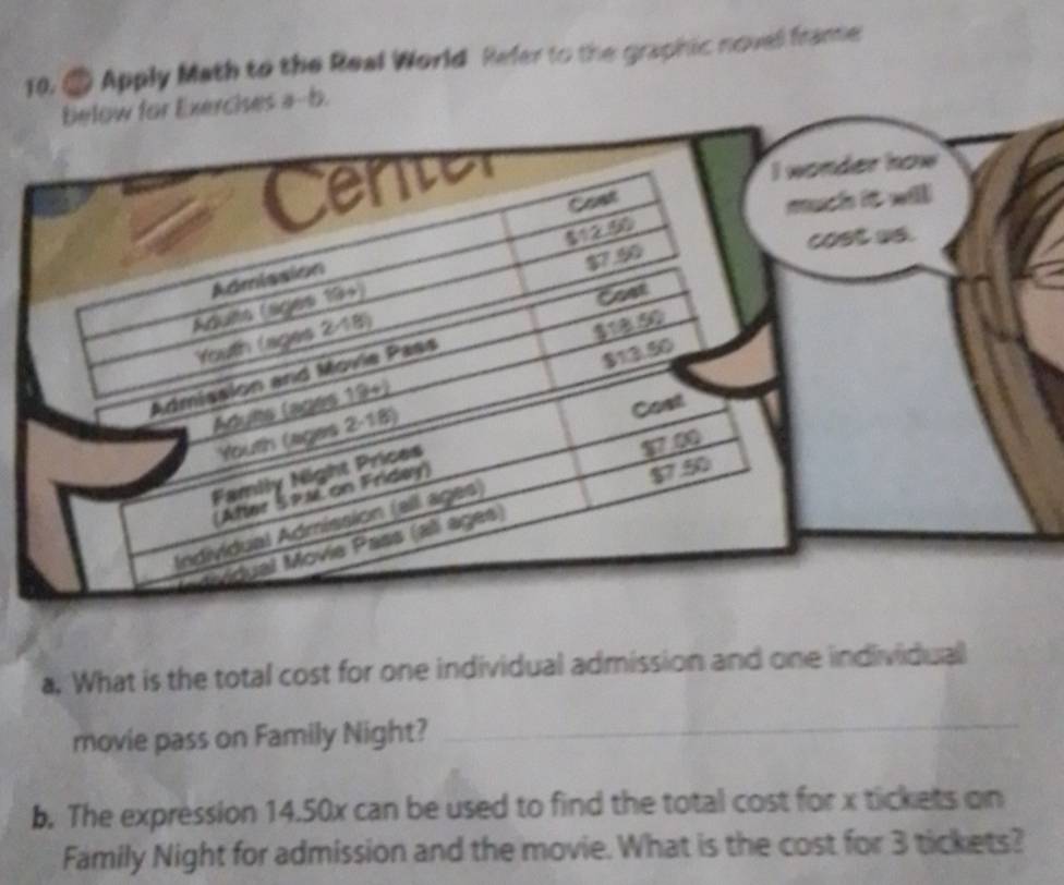 Apply Math to the Real World Refer to the graphic novel frame 
a. What is the total cost for one individual admission and one individual 
movie pass on Family Night? 
_ 
b. The expression 14.50x can be used to find the total cost for x tickets on 
Family Night for admission and the movie. What is the cost for 3 tickets?