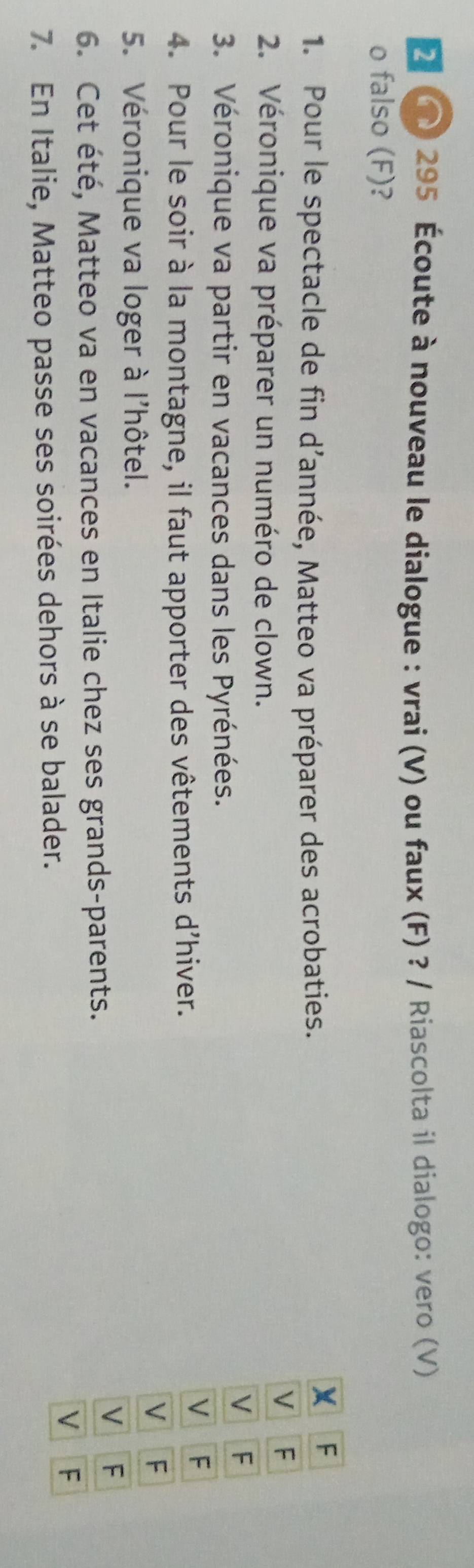 2 () 295 Écoute à nouveau le dialogue : vrai (V) ou faux (F) ? / Riascolta il dialogo: vero (V) 
o falso (F)? 
1. Pour le spectacle de fin d’année, Matteo va préparer des acrobaties. 
2. Véronique va préparer un numéro de clown. 
3. Véronique va partir en vacances dans les Pyrénées. 
4. Pour le soir à la montagne, il faut apporter des vêtements d'hiver. 
5. Véronique va loger à l'hôtel. 
6. Cet été, Matteo va en vacances en Italie chez ses grands-parents. 
7. En Italie, Matteo passe ses soirées dehors à se balader.