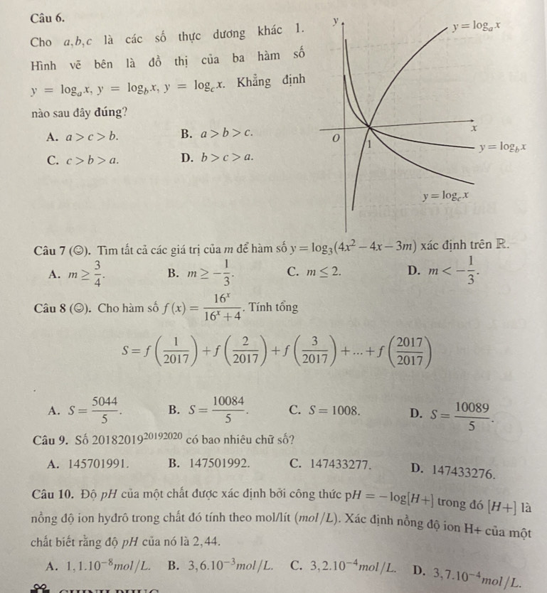 Cho a,b,c là các số thực dương khác 1.
Hình vẽ bên là đồ thị của ba hàm số
y=log _ax,y=log _bx,y=log _cx Khẳng định
nào sau đây đúng?
A. a>c>b. B. a>b>c.
C. c>b>a. D. b>c>a.
Câu 7(odot ). Tìm tất cả các giá trị của m để hàm số y=log _3(4x^2-4x-3m) xác định trê
A. m≥  3/4 . B. m≥ - 1/3 . C. m≤ 2. D. m<- 1/3 .
Cau8(odot ). Cho hàm số f(x)= 16^x/16^x+4 . Tính tổng
S=f( 1/2017 )+f( 2/2017 )+f( 3/2017 )+...+f( 2017/2017 )
A. S= 5044/5 . B. S= 10084/5 . C. S=1008. D. S= 10089/5 .
Câu 9. Số 20182019^(20192020) có bao nhiêu chữ số?
A. 145701991. B. 147501992. C. 147433277. D. 147433276.
Câu 10. Độ pH của một chất được xác định bởi công thức pH=-log [H+] trong đó [H+] là
nồng độ ion hydrô trong chất đó tính theo mol/lít (mol/L). Xác định nồng độ ion H+ của một
chất biết rằng độ pH của nó là 2,44.
A. 1,1.10^(-8)mol/L. B. 3,6.10^(-3)mol/L. C. 3,2.10^(-4)mol/L. D. 3,7.10^(-4)mol/L.