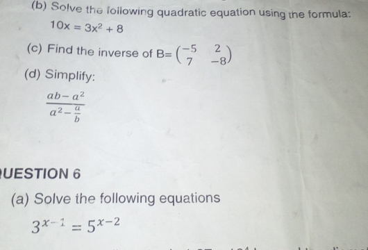 Solve the following quadratic equation using the formula:
10x=3x^2+8
(c) Find the inverse of B=beginpmatrix -5&2 7&-8endpmatrix
(d) Simplify:
frac ab-a^2a^2- a/b 
UESTION 6 
(a) Solve the following equations
3^(x-1)=5^(x-2)