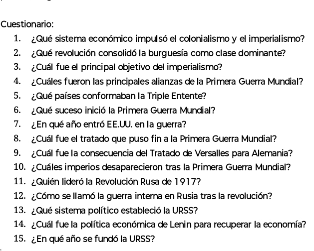 Cuestionario: 
1. ¿Qué sistema económico impulsó el colonialismo y el imperialismo? 
2. ¿Qué revolución consolidó la burguesía como clase dominante? 
3. ¿Cuál fue el principal objetivo del imperialismo? 
4. ¿Cuáles fueron las principales alianzas de la Primera Guerra Mundial? 
5. ¿Qué países conformaban la Triple Entente? 
6. ¿Qué suceso inició la Primera Guerra Mundial? 
7. ¿En qué año entró EE.UU. en la guerra? 
8. ¿Cuál fue el tratado que puso fin a la Primera Guerra Mundial? 
9. ¿Cuál fue la consecuencia del Tratado de Versalles para Alemania? 
10. ¿Cuáles imperios desaparecieron tras la Primera Guerra Mundial? 
11. ¿Quién lideró la Revolución Rusa de 1917? 
12. ¿Cómo se llamó la guerra interna en Rusia tras la revolución? 
13. ¿Qué sistema político estableció la URSS? 
14. ¿Cuál fue la política económica de Lenin para recuperar la economía? 
15. ¿En qué año se fundó la URSS?