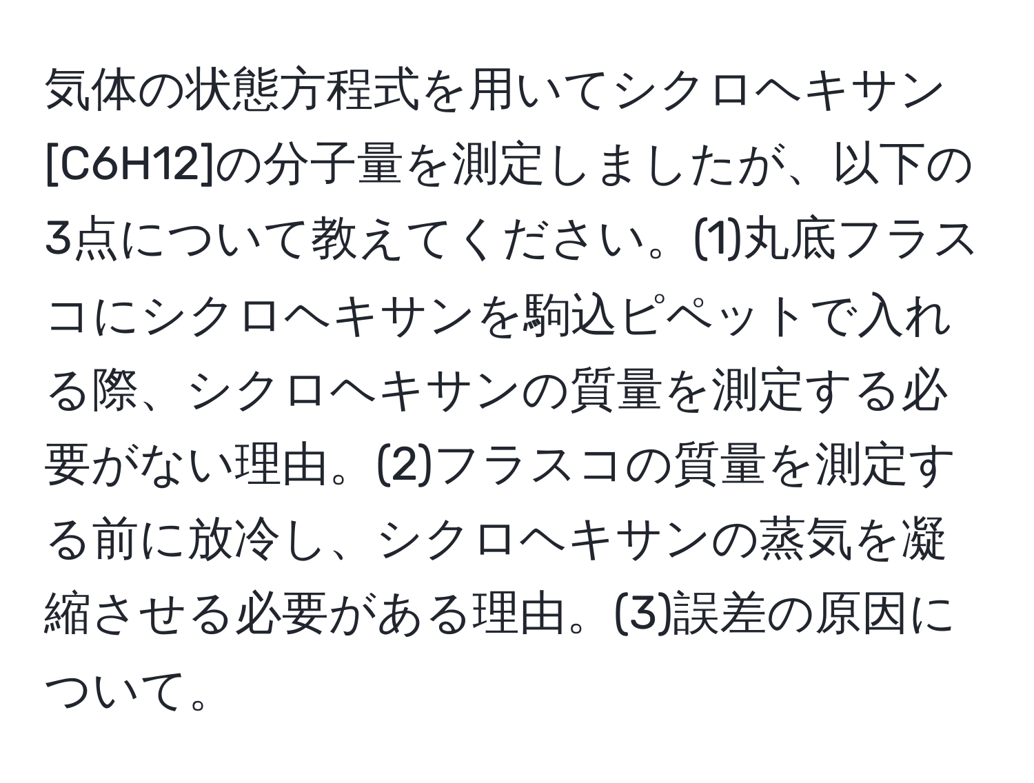 気体の状態方程式を用いてシクロヘキサン[C6H12]の分子量を測定しましたが、以下の3点について教えてください。(1)丸底フラスコにシクロヘキサンを駒込ピペットで入れる際、シクロヘキサンの質量を測定する必要がない理由。(2)フラスコの質量を測定する前に放冷し、シクロヘキサンの蒸気を凝縮させる必要がある理由。(3)誤差の原因について。