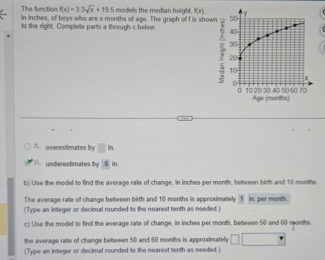 The function f(x)=3.3sqrt(x)+19.5 models the median height. f(x). 
in inches, of boys who are x months of age. The graph of f is show 
to the right. Complete parts a through c below. 
A. overestimates by in 
B. underestimates by . 6 in. 
b) Use the model to find the average rate of change, in inches per month, between birth and 10 months. 
The average rate of change between birth and 10 months is approximately 1 in. per month. 
(Type an integer or decimal rounded to the nearest tenth as needed.) 
c) Use the model to find the average rate of change, in inches per month, between 50 and 60 months. 
the average rate of change between 50 and 60 months is approximately 
(Type an integer or decimal rounded to the nearest tenth as needed.)