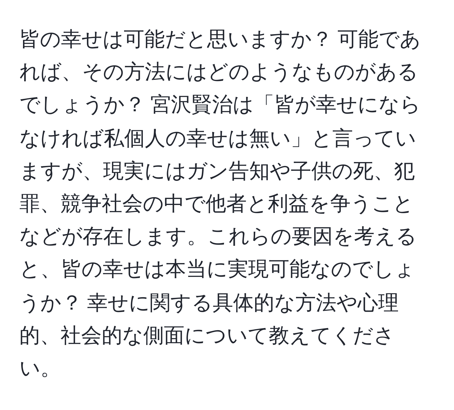 皆の幸せは可能だと思いますか？ 可能であれば、その方法にはどのようなものがあるでしょうか？ 宮沢賢治は「皆が幸せにならなければ私個人の幸せは無い」と言っていますが、現実にはガン告知や子供の死、犯罪、競争社会の中で他者と利益を争うことなどが存在します。これらの要因を考えると、皆の幸せは本当に実現可能なのでしょうか？ 幸せに関する具体的な方法や心理的、社会的な側面について教えてください。