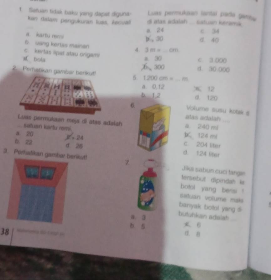 Satuan tidak baku yang dapat diguna- Luas permukaan lantal pada gane
kan dalam pengukuran luas, kecuali di atas adalah _sstuan keramik
a. 24 c 34
a. kartu remi
p , 30 d. 40
b. uang kertas mainan 4. 3m=_ cm _
c. kertas lipat atau orgami
bola a. 30 C. 3:000
300 d. 3(.00 (
2. Perhatikan gambar berikut! 5. 1.200cm=...m. _
a. 0,12 12
b. 1,2 d. 120
6.
Volume susu kotak s
atas adalah
Luas permukaan meja di atas adalah a. 240 mi... satuan kartu remi.
124 mi
a. 20 R=24 c. 204 liter
b. 22 d. 26 d. 124 liter
Z
3. Perhatikan gambarkut! Jika sabun cụci tangan
tersebut dipindah k 
botol yang berisi !
satuan volume mais
banyak botol yang di
n. 3
butuhkan adalah_
b 5 B
38 a dó
d. 8