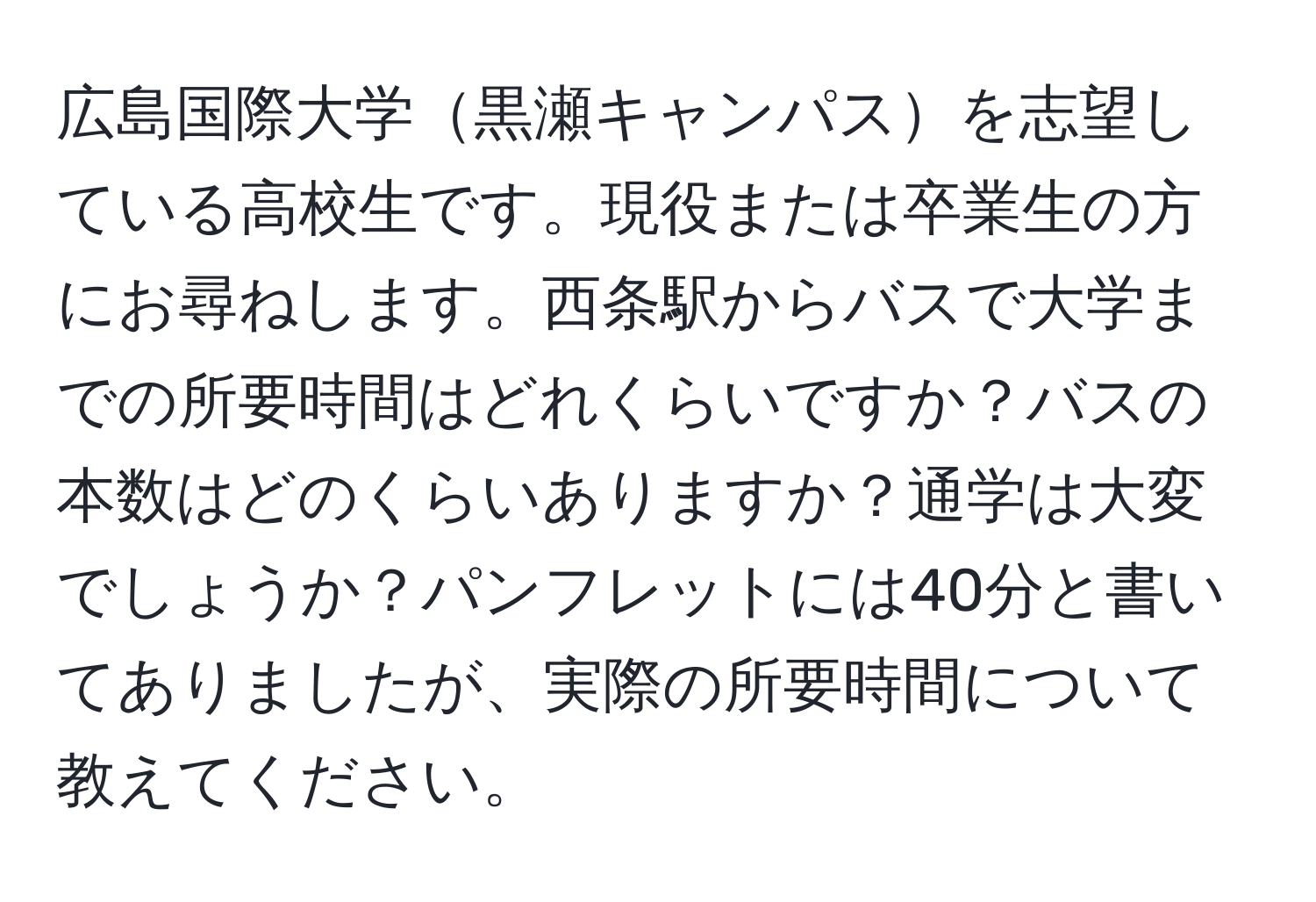 広島国際大学黒瀬キャンパスを志望している高校生です。現役または卒業生の方にお尋ねします。西条駅からバスで大学までの所要時間はどれくらいですか？バスの本数はどのくらいありますか？通学は大変でしょうか？パンフレットには40分と書いてありましたが、実際の所要時間について教えてください。