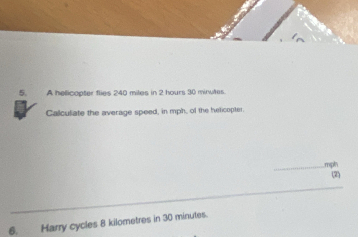 A helicopter flies 240 miles in 2 hours 30 minutes. 
Calculate the average speed, in mph, of the helicopter. 
_ mph
(2) 
__ 
_ 
6. Harry cycles 8 kilometres in 30 minutes.